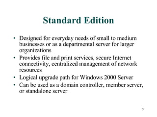 Standard Edition Designed for everyday needs of small to medium businesses or as a departmental server for larger organizations Provides file and print services, secure Internet connectivity, centralized management of network resources Logical upgrade path for Windows 2000 Server Can be used as a domain controller, member server, or standalone server 