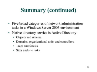 Summary (continued) Five broad categories of network administration tasks in a Windows Server 2003 environment Native directory service is Active Directory Objects and schema Domains, organizational units and controllers Trees and forests Sites and site links 