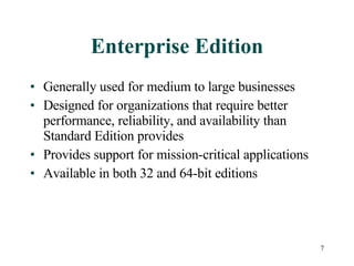 Enterprise Edition Generally used for medium to large businesses Designed for organizations that require better performance, reliability, and availability than Standard Edition provides Provides support for mission-critical applications  Available in both 32 and 64-bit editions 