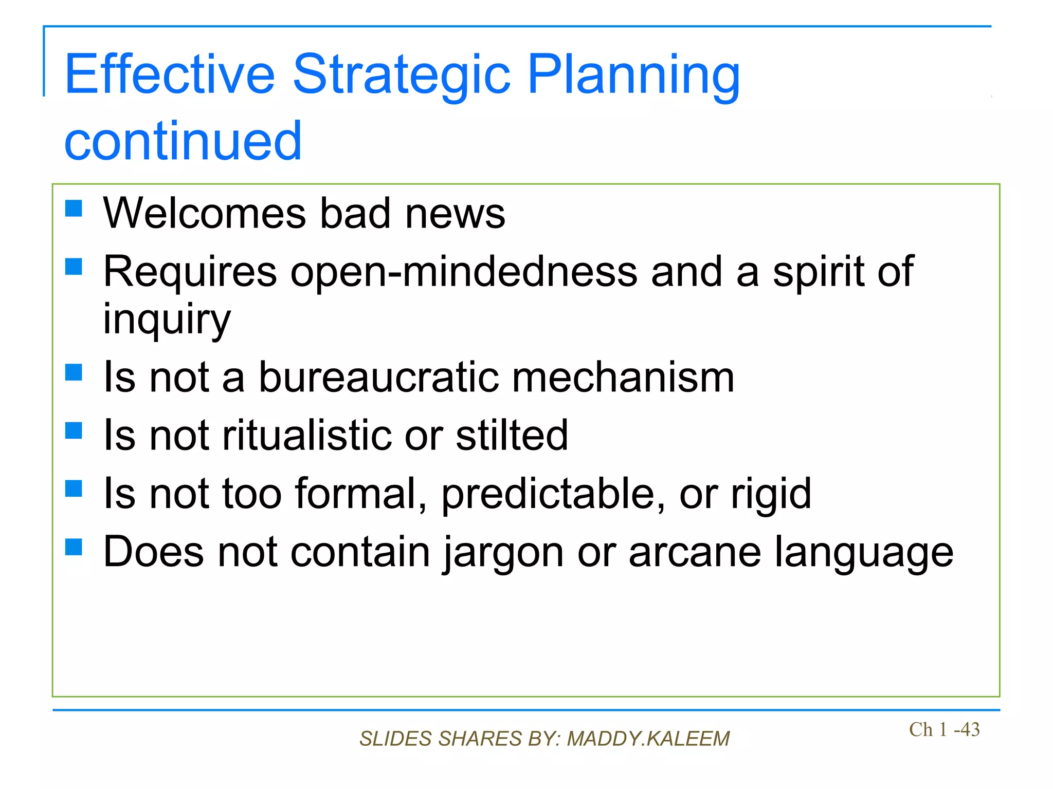 SLIDES SHARES BY: MADDY.KALEEM
Effective Strategic Planning
continued
 Welcomes bad news
 Requires open-mindedness and a spirit of
inquiry
 Is not a bureaucratic mechanism
 Is not ritualistic or stilted
 Is not too formal, predictable, or rigid
 Does not contain jargon or arcane language
Ch 1 -43
 