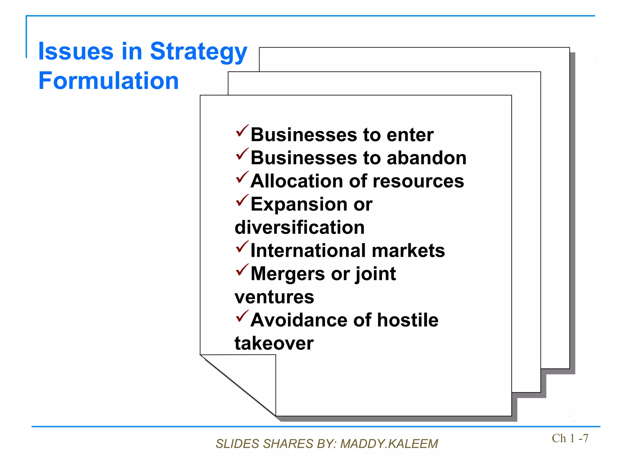 SLIDES SHARES BY: MADDY.KALEEM
Issues in Strategy
Formulation
Businesses to enter
Businesses to abandon
Allocation of resources
Expansion or
diversification
International markets
Mergers or joint
ventures
Avoidance of hostile
takeover
Businesses to enter
Businesses to abandon
Allocation of resources
Expansion or
diversification
International markets
Mergers or joint
ventures
Avoidance of hostile
takeover
Ch 1 -7
 