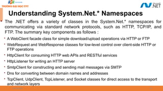 09/18/2025 16
Understanding System.Net.* Namespaces

The .NET offers a variety of classes in the System.Net.* namespaces for
communicating via standard network protocols, such as HTTP, TCP/IP, and
FTP. The summary key components as follows :
 A WebClient facade class for simple download/upload operations via HTTP or FTP
 WebRequest and WebResponse classes for low-level control over client-side HTTP or
FTP operations
 HttpClient for consuming HTTP web APIs and RESTful services
 HttpListener for writing an HTTP server
 SmtpClient for constructing and sending mail messages via SMTP
 Dns for converting between domain names and addresses
 TcpClient, UdpClient, TcpListener, and Socket classes for direct access to the transport
and network layers
 