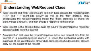 09/18/2025 18
Understanding WebRequest Class

WebRequest and WebResponse are common base classes for managing both
HTTP and FTP client-side activity as well as the “file:” protocol. They
encapsulate the request/response model that these protocols all share: the
client makes a request, and then awaits a response from a server

WebRequest is the abstract base class for .NET's request/response model for
accessing data from the Internet

An application that uses the request/response model can request data from the
Internet in a protocol-agnostic manner, in which the application works with
instances of the WebRequest class while protocol-specific descendant classes
carry out the details of the request
 