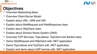 2

Overview Networking Basic

Overview Client-Server Model

Explain about URL, URN and URI

Explain about WebRequest and WebResponse class

Explain about HttpClient class

Explain about Domain Name System (DNS)

Overview TCP Services: TcpListener, TcpClient and Socket class

Demo WebRequest and HttpClient with .NET application

Demo TcpListener and TcpClient with .NET application

Explain and demo about UDP service with .NET application
09/18/2025
Objectives
 