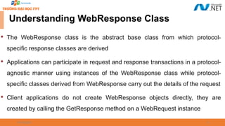 09/18/2025 21
Understanding WebResponse Class

The WebResponse class is the abstract base class from which protocol-
specific response classes are derived

Applications can participate in request and response transactions in a protocol-
agnostic manner using instances of the WebResponse class while protocol-
specific classes derived from WebResponse carry out the details of the request

Client applications do not create WebResponse objects directly, they are
created by calling the GetResponse method on a WebRequest instance
 