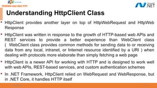 09/18/2025 24
Understanding HttpClient Class

HttpClient provides another layer on top of HttpWebRequest and HttpWeb
Response

HttpClient was written in response to the growth of HTTP-based web APIs and
REST services to provide a better experience than WebClient class
( WebClient class provides common methods for sending data to or receiving
data from any local, intranet, or Internet resource identified by a URI ) when
dealing with protocols more elaborate than simply fetching a web page

HttpClient is a newer API for working with HTTP and is designed to work well
with web APIs, REST-based services, and custom authentication schemes

In .NET Framework, HttpClient relied on WebRequest and WebResponse, but
in .NET Core, it handles HTTP itself
 