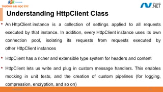 09/18/2025 25
Understanding HttpClient Class

An HttpClient instance is a collection of settings applied to all requests
executed by that instance. In addition, every HttpClient instance uses its own
connection pool, isolating its requests from requests executed by
other HttpClient instances

HttpClient has a richer and extensible type system for headers and content

HttpClient lets us write and plug in custom message handlers. This enables
mocking in unit tests, and the creation of custom pipelines (for logging,
compression, encryption, and so on)
 