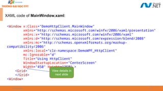 09/18/2025 29
XAML code of MainWindow.xaml:
<Window x:Class="DemoHttpClient.MainWindow"
xmlns="http://schemas.microsoft.com/winfx/2006/xaml/presentation"
xmlns:x="http://schemas.microsoft.com/winfx/2006/xaml"
xmlns:d="http://schemas.microsoft.com/expression/blend/2008"
xmlns:mc="http://schemas.openxmlformats.org/markup-
compatibility/2006"
xmlns:local="clr-namespace:DemoWPF_HttpClient"
mc:Ignorable="d"
Title="Using HttpClient"
WindowStartupLocation="CenterScreen"
Width="450" Height="350" >
<Grid>
</Grid>
<Window>
View details in
next slide
 