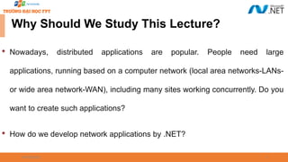 09/18/2025 3
Why Should We Study This Lecture?

Nowadays, distributed applications are popular. People need large
applications, running based on a computer network (local area networks-LANs-
or wide area network-WAN), including many sites working concurrently. Do you
want to create such applications?

How do we develop network applications by .NET?
 