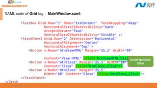 09/18/2025 31
XAML code of Grid tag - MainWindow.xaml:
<TextBox Grid.Row="1" Name="txtContent" TextWrapping="Wrap"
HorizontalScrollBarVisibility="Auto"
AcceptsReturn="True"
VerticalScrollBarVisibility="Visible" />
<StackPanel Grid.Row="2" Orientation="Horizontal"
HorizontalAlignment="Center"
VerticalAlignment="Top" >
<Button x:Name="btnViewHTML" Margin="25,5" Width="80"
Content="View HTML" Click="btnViewHTML_Click" />
<Button x:Name="btnClear" Margin="25,5" Width="80"
Content="Clear" Click="btnClear_Click"/>
<Button x:Name="btnClose" Margin="25,5"
Width="80" Content="Close" Click="btnClose_Click"/>
</StackPanel>
</Grid>
Event Handler:
Click
 