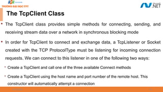09/18/2025 38
The TcpClient Class

The TcpClient class provides simple methods for connecting, sending, and
receiving stream data over a network in synchronous blocking mode

In order for TcpClient to connect and exchange data, a TcpListener or Socket
created with the TCP ProtocolType must be listening for incoming connection
requests. We can connect to this listener in one of the following two ways:
 Create a TcpClient and call one of the three available Connect methods
 Create a TcpClient using the host name and port number of the remote host. This
constructor will automatically attempt a connection
 