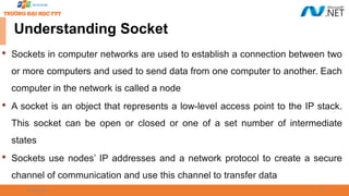 09/18/2025 41

Sockets in computer networks are used to establish a connection between two
or more computers and used to send data from one computer to another. Each
computer in the network is called a node

A socket is an object that represents a low-level access point to the IP stack.
This socket can be open or closed or one of a set number of intermediate
states

Sockets use nodes’ IP addresses and a network protocol to create a secure
channel of communication and use this channel to transfer data
Understanding Socket
 