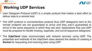 09/18/2025 53
Working UDP Services

User Datagram Protocol (UDP) is a simple protocol that makes a best effort to
deliver data to a remote host

The UDP protocol is connectionless protocol thus UDP datagrams sent to the
remote endpoint are not guaranteed to arrive and they aren’t guaranteed to
arrive in the same sequence in which they are sent. Applications that use UDP
must be prepared to handle missing, duplicate, and out-of-sequence datagrams

The UdpClient class communicates with network services using UDP. The
properties and methods of the UdpClient class abstract the details of creating a
Socket for requesting and receiving data using UDP
 