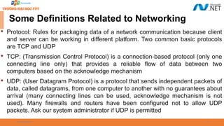 09/18/2025 6
Some Definitions Related to Networking

Protocol: Rules for packaging data of a network communication because client
and server can be working in different platform. Two common basic protocols
are TCP and UDP

TCP: (Transmission Control Protocol) is a connection-based protocol (only one
connecting line only) that provides a reliable flow of data between two
computers based on the acknowledge mechanism

UDP: (User Datagram Protocol) is a protocol that sends independent packets of
data, called datagrams, from one computer to another with no guarantees about
arrival (many connecting lines can be used, acknowledge mechanism is not
used). Many firewalls and routers have been configured not to allow UDP
packets. Ask our system administrator if UDP is permitted
 