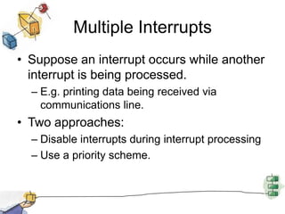Multiple InterruptsSuppose an interrupt occurs while another interrupt is being processed.E.g. printing data being received via communications line.Two approaches:Disable interrupts during interrupt processingUse a priority scheme.