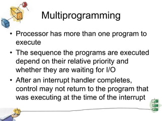 MultiprogrammingProcessor has more than one program to executeThe sequence the programs are executed depend on their relative priority and whether they are waiting for I/OAfter an interrupt handler completes, control may not return to the program that was executing at the time of the interrupt