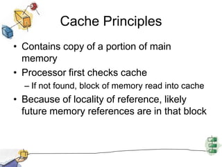 Cache PrinciplesContains copy of a portion of main memoryProcessor first checks cacheIf not found, block of memory read into cacheBecause of locality of reference, likely future memory references are in that block