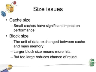 Size issuesCache sizeSmall caches have significant impact on performanceBlock sizeThe unit of data exchanged between cache and main memoryLarger block size means more hits But too large reduces chance of reuse.