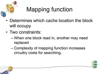 Mapping functionDetermines which cache location the block will occupyTwo constraints:When one block read in, another may need replacedComplexity of mapping function increases circuitry costs for searching.