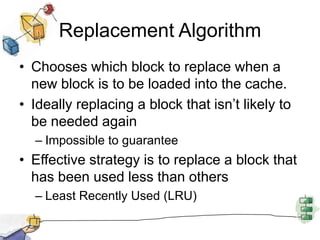 Replacement AlgorithmChooses which block to replace when a new block is to be loaded into the cache.Ideally replacing a block that isn’t likely to be needed againImpossible to guaranteeEffective strategy is to replace a block that has been used less than othersLeast Recently Used (LRU)
