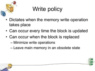 Write policyDictates when the memory write operation takes placeCan occur every time the block is updatedCan occur when the block is replacedMinimize write operationsLeave main memory in an obsolete state