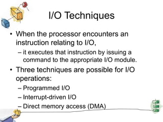I/O TechniquesWhen the processor encounters an instruction relating to I/O, it executes that instruction by issuing a command to the appropriate I/O module.Three techniques are possible for I/O operations:Programmed I/OInterrupt-driven I/ODirect memory access (DMA)