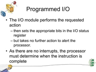 Programmed I/OThe I/O module performs the requested action then sets the appropriate bits in the I/O status register but takes no further action to alert the processor.As there are no interrupts, the processor must determine when the instruction is complete