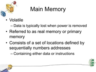 Main MemoryVolatileData is typically lost when power is removedReferred to as real memory or primary memory	Consists of a set of locations defined by sequentially numbers addressesContaining either data or instructions