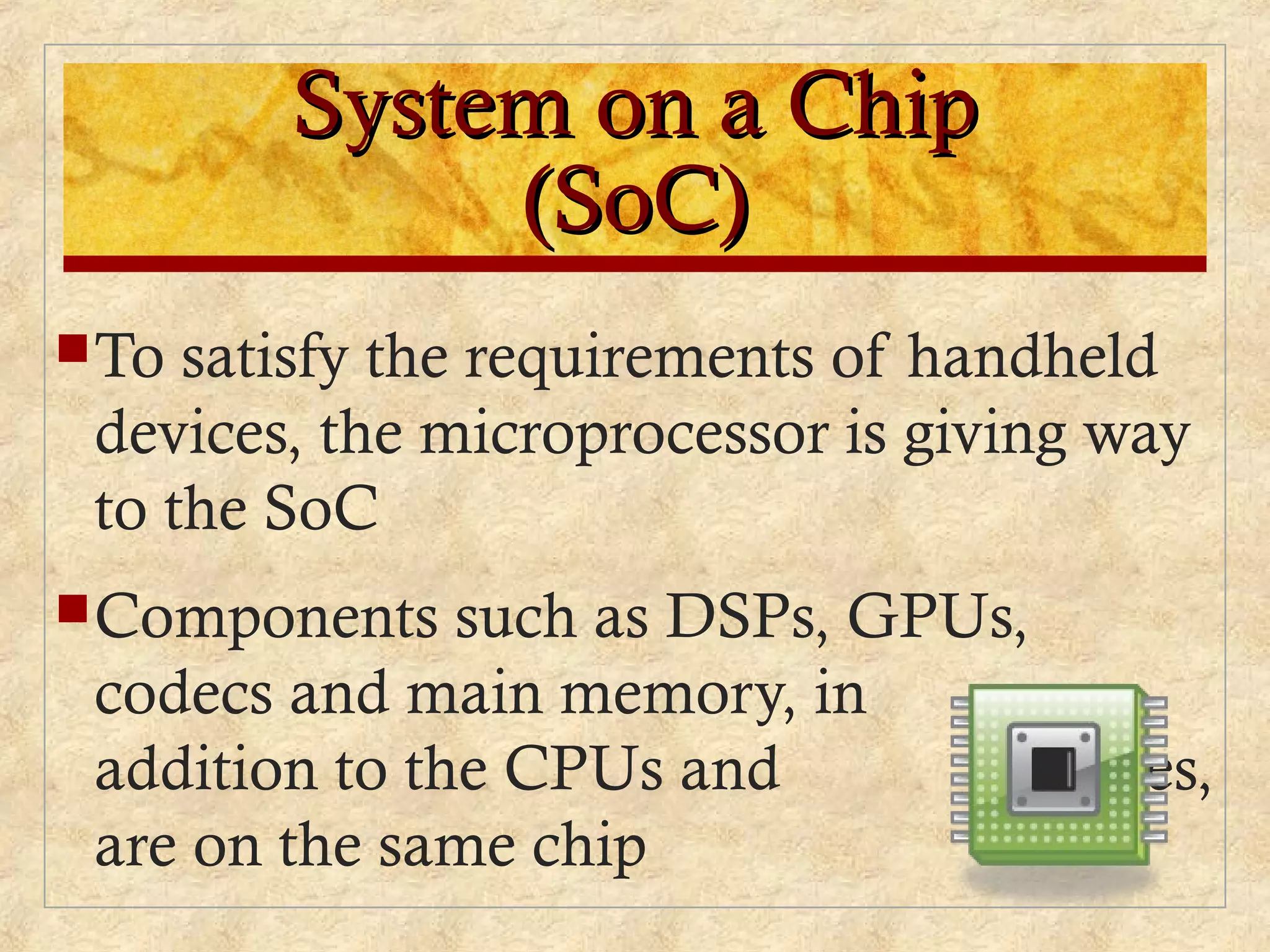 System on a ChipSystem on a Chip
(SoC)(SoC)
To satisfy the requirements of handheld
devices, the microprocessor is giving way
to the SoC
Components such as DSPs, GPUs,
codecs and main memory, in
addition to the CPUs and caches,
are on the same chip
 