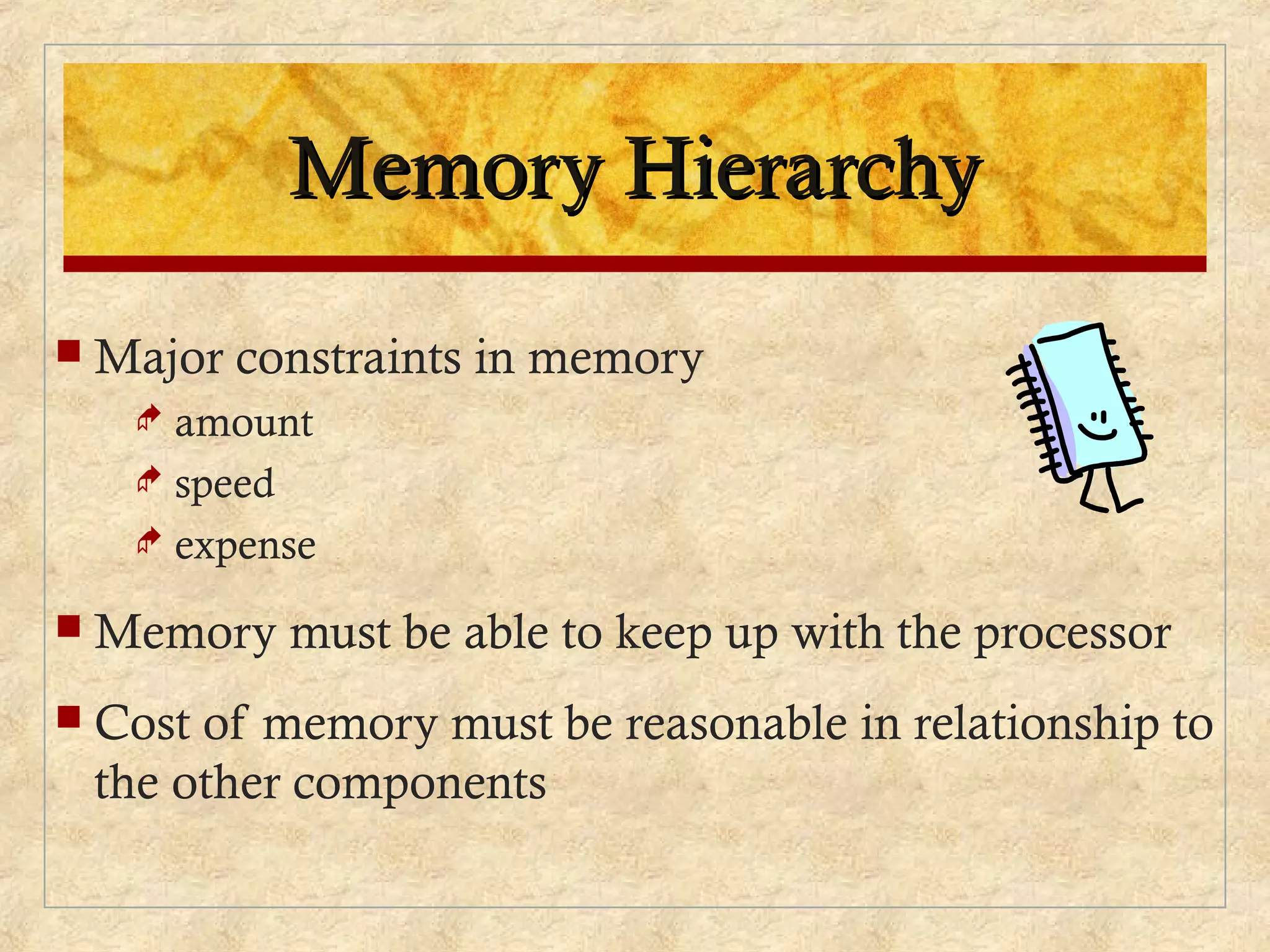 Memory HierarchyMemory Hierarchy
 Major constraints in memory
 amount
 speed
 expense
 Memory must be able to keep up with the processor
 Cost of memory must be reasonable in relationship to
the other components
 
