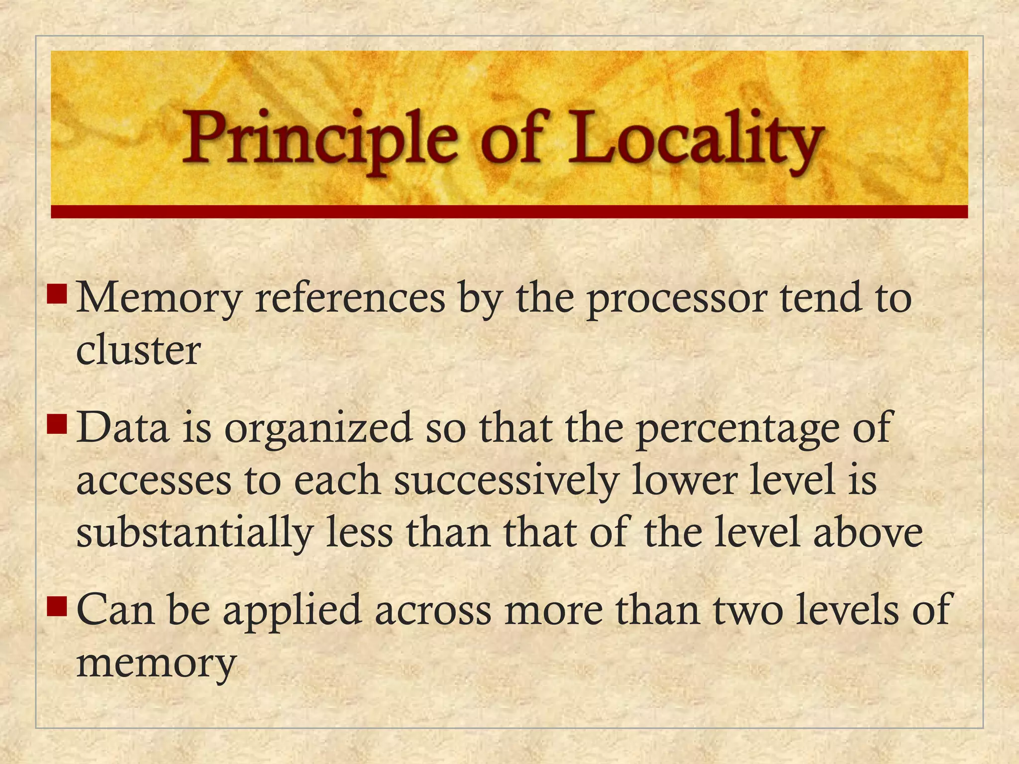  Memory references by the processor tend to
cluster
 Data is organized so that the percentage of
accesses to each successively lower level is
substantially less than that of the level above
 Can be applied across more than two levels of
memory
 
