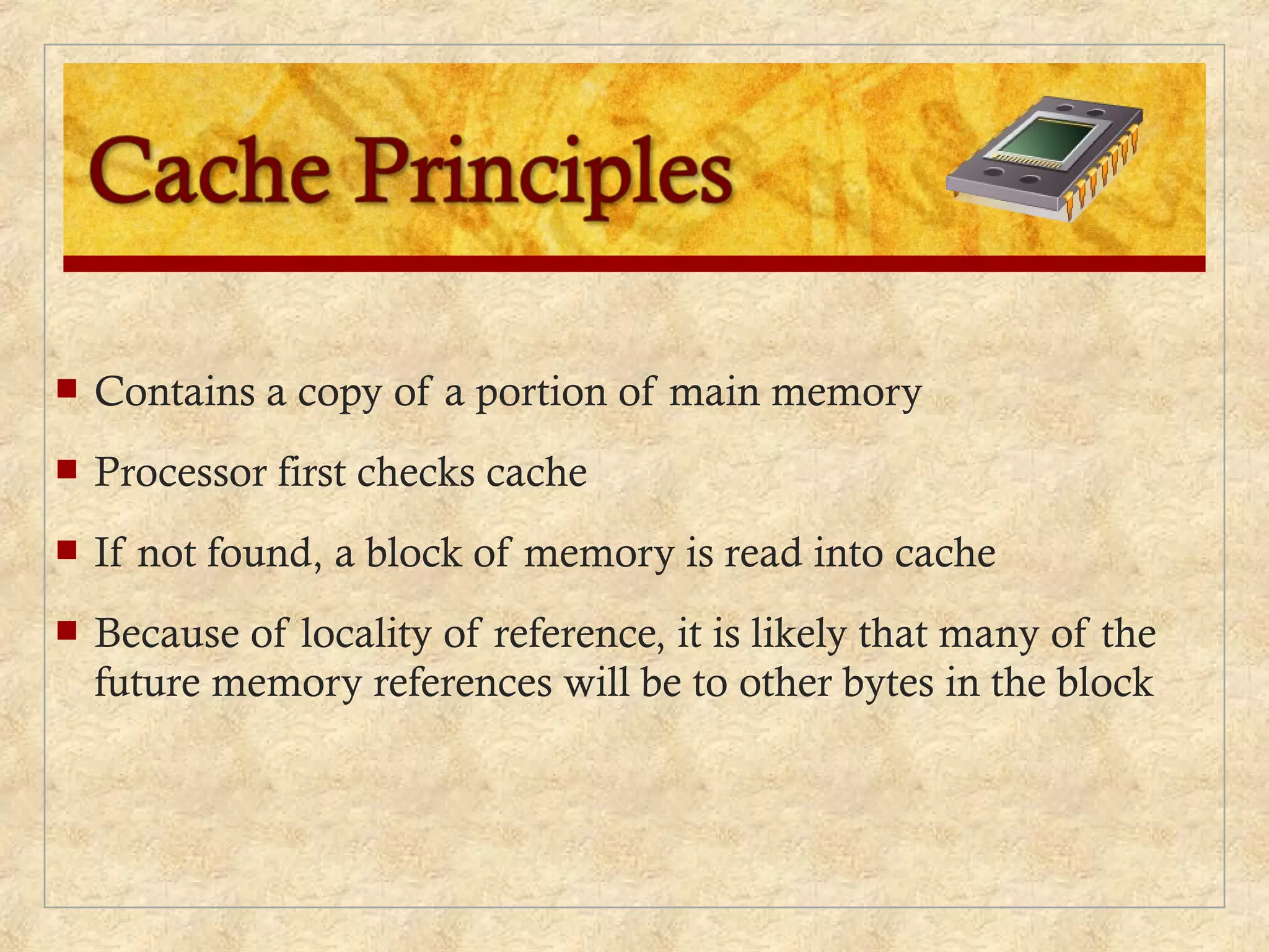 Contains a copy of a portion of main memory
 Processor first checks cache
 If not found, a block of memory is read into cache
 Because of locality of reference, it is likely that many of the
future memory references will be to other bytes in the block
 