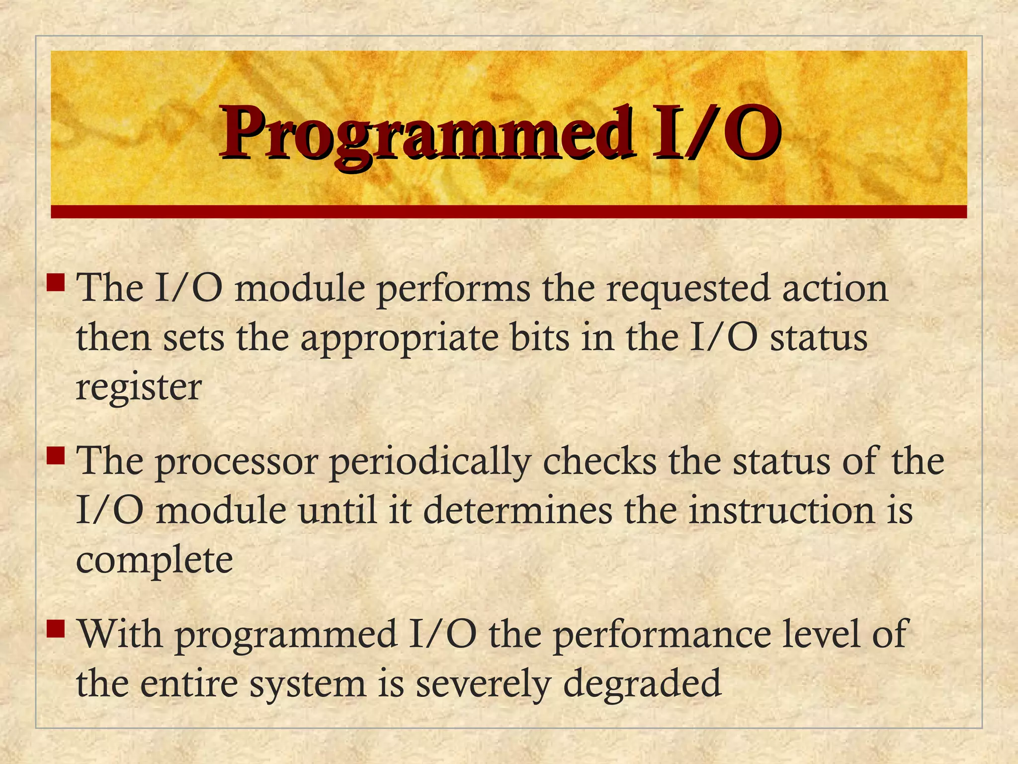 Programmed I/OProgrammed I/O
 The I/O module performs the requested action
then sets the appropriate bits in the I/O status
register
 The processor periodically checks the status of the
I/O module until it determines the instruction is
complete
 With programmed I/O the performance level of
the entire system is severely degraded
 