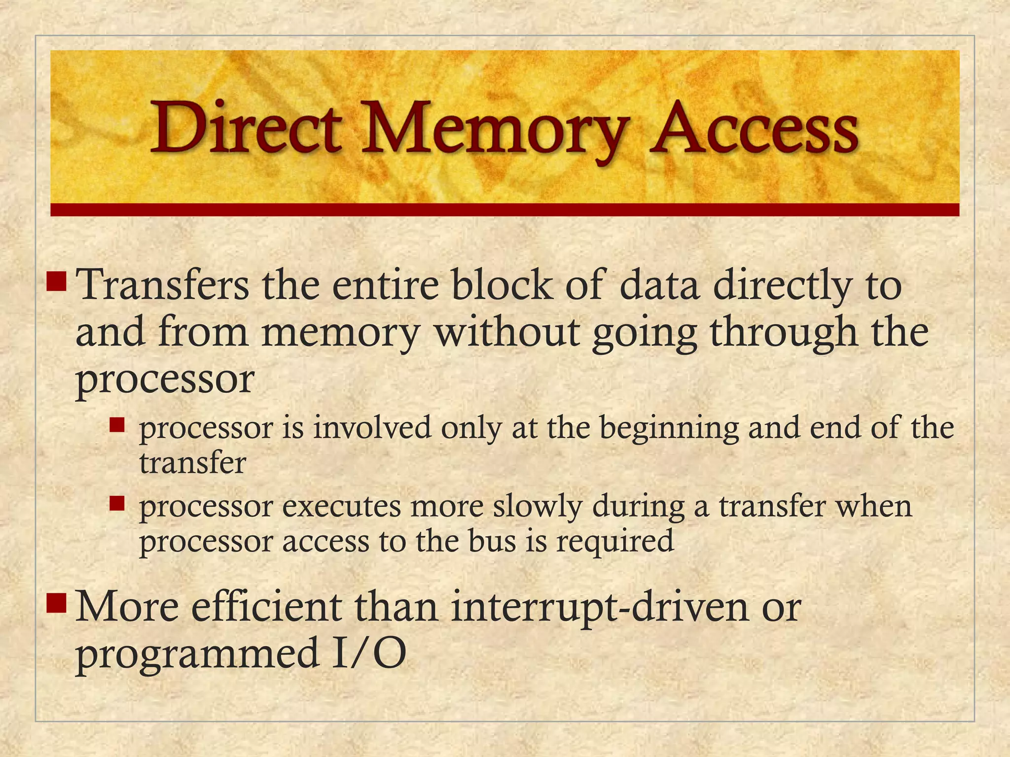  Transfers the entire block of data directly to
and from memory without going through the
processor
 processor is involved only at the beginning and end of the
transfer
 processor executes more slowly during a transfer when
processor access to the bus is required
 More efficient than interrupt-driven or
programmed I/O
 