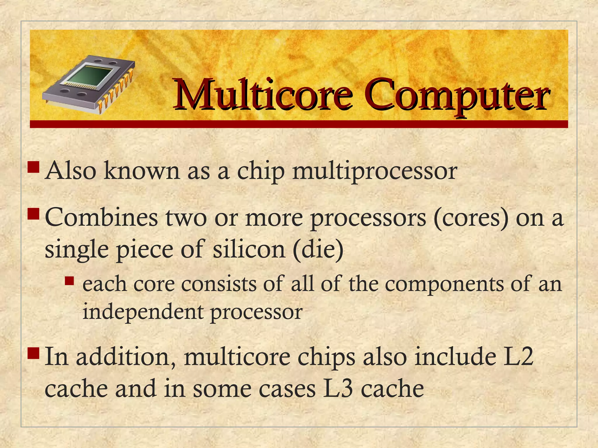 Multicore ComputerMulticore Computer
 Also known as a chip multiprocessor
 Combines two or more processors (cores) on a
single piece of silicon (die)
 each core consists of all of the components of an
independent processor
 In addition, multicore chips also include L2
cache and in some cases L3 cache
 