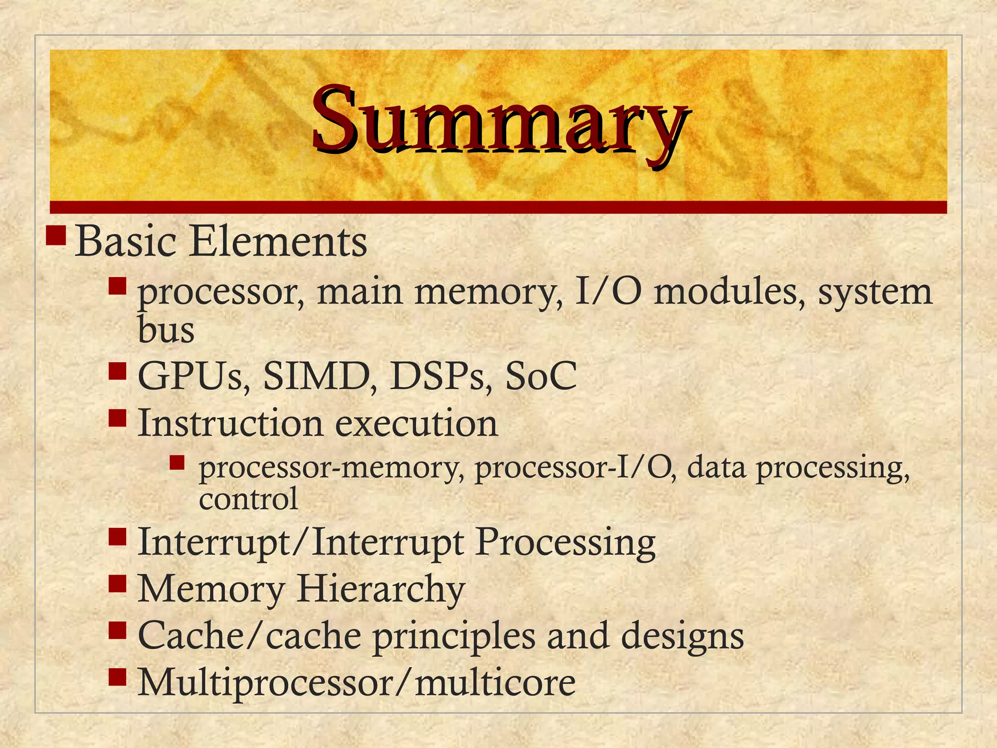 SummarySummary
Basic Elements
 processor, main memory, I/O modules, system
bus
 GPUs, SIMD, DSPs, SoC
 Instruction execution
 processor-memory, processor-I/O, data processing,
control
 Interrupt/Interrupt Processing
 Memory Hierarchy
 Cache/cache principles and designs
 Multiprocessor/multicore
 