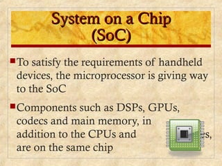 System on a ChipSystem on a Chip
(SoC)(SoC)
To satisfy the requirements of handheld
devices, the microprocessor is giving way
to the SoC
Components such as DSPs, GPUs,
codecs and main memory, in
addition to the CPUs and caches,
are on the same chip
 