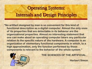 Operating Systems:Operating Systems:
Internals and Design PrinciplesInternals and Design Principles
“No artifact designed by man is so convenient for this kind of
functional description as a digital computer. Almost the only ones
of its properties that are detectable in its behavior are the
organizational properties. Almost no interesting statement that
one can make about an operating computer bears any particular
relation to the specific nature of the hardware. A computer is an
organization of elementary functional components in which, to a
high approximation, only the function performed by those
components is relevant to the behavior of the whole system.”
THE SCIENCES OF THE ARTIFICIAL ,
Herbert Simon
 