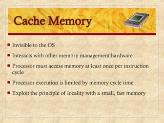  Invisible to the OS
 Interacts with other memory management hardware
 Processor must access memory at least once per instruction
cycle
 Processor execution is limited by memory cycle time
 Exploit the principle of locality with a small, fast memory
 