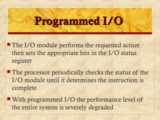 Programmed I/OProgrammed I/O
 The I/O module performs the requested action
then sets the appropriate bits in the I/O status
register
 The processor periodically checks the status of the
I/O module until it determines the instruction is
complete
 With programmed I/O the performance level of
the entire system is severely degraded
 