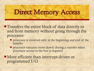  Transfers the entire block of data directly to
and from memory without going through the
processor
 processor is involved only at the beginning and end of the
transfer
 processor executes more slowly during a transfer when
processor access to the bus is required
 More efficient than interrupt-driven or
programmed I/O
 