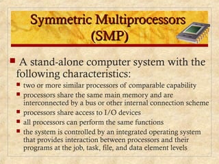 Symmetric MultiprocessorsSymmetric Multiprocessors
(SMP)(SMP)
 A stand-alone computer system with the
following characteristics:
 two or more similar processors of comparable capability
 processors share the same main memory and are
interconnected by a bus or other internal connection scheme
 processors share access to I/O devices
 all processors can perform the same functions
 the system is controlled by an integrated operating system
that provides interaction between processors and their
programs at the job, task, file, and data element levels
 