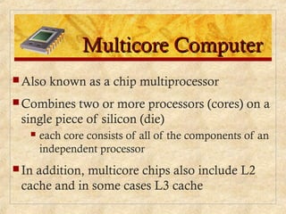 Multicore ComputerMulticore Computer
 Also known as a chip multiprocessor
 Combines two or more processors (cores) on a
single piece of silicon (die)
 each core consists of all of the components of an
independent processor
 In addition, multicore chips also include L2
cache and in some cases L3 cache
 