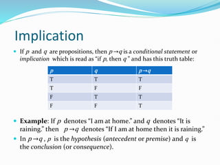 Implication
 If p and q are propositions, then p →q is a conditional statement or
implication which is read as “if p, then q ” and has this truth table:
 Example: If p denotes “I am at home.” and q denotes “It is
raining.” then p →q denotes “If I am at home then it is raining.”
 In p →q , p is the hypothesis (antecedent or premise) and q is
the conclusion (or consequence).
p q p →q
T T T
T F F
F T T
F F T
 