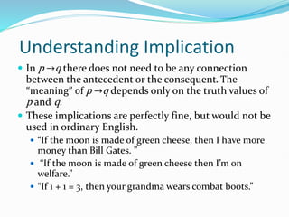 Understanding Implication
 In p →q there does not need to be any connection
between the antecedent or the consequent. The
“meaning” of p →q depends only on the truth values of
p and q.
 These implications are perfectly fine, but would not be
used in ordinary English.
 “If the moon is made of green cheese, then I have more
money than Bill Gates. ”
 “If the moon is made of green cheese then I’m on
welfare.”
 “If 1 + 1 = 3, then your grandma wears combat boots.”
 