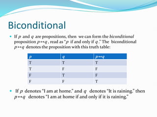 Biconditional
 If p and q are propositions, then we can form the biconditional
proposition p ↔q , read as “p if and only if q .” The biconditional
p ↔q denotes the proposition with this truth table:
 If p denotes “I am at home.” and q denotes “It is raining.” then
p ↔q denotes “I am at home if and only if it is raining.”
p q p ↔q
T T T
T F F
F T F
F F T
 