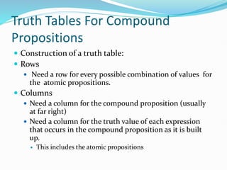 Truth Tables For Compound
Propositions
 Construction of a truth table:
 Rows
 Need a row for every possible combination of values for
the atomic propositions.
 Columns
 Need a column for the compound proposition (usually
at far right)
 Need a column for the truth value of each expression
that occurs in the compound proposition as it is built
up.
 This includes the atomic propositions
 