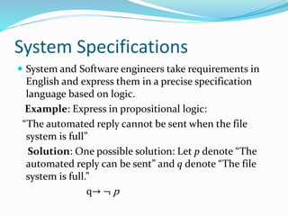 System Specifications
 System and Software engineers take requirements in
English and express them in a precise specification
language based on logic.
Example: Express in propositional logic:
“The automated reply cannot be sent when the file
system is full”
Solution: One possible solution: Let p denote “The
automated reply can be sent” and q denote “The file
system is full.”
q→ ¬ p
 