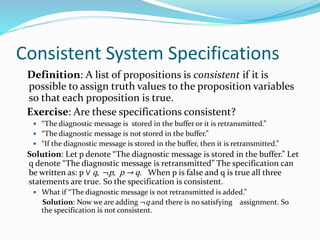 Consistent System Specifications
Definition: A list of propositions is consistent if it is
possible to assign truth values to the proposition variables
so that each proposition is true.
Exercise: Are these specifications consistent?
 “The diagnostic message is stored in the buffer or it is retransmitted.”
 “The diagnostic message is not stored in the buffer.”
 “If the diagnostic message is stored in the buffer, then it is retransmitted.”
Solution: Let p denote “The diagnostic message is stored in the buffer.” Let
q denote “The diagnostic message is retransmitted” The specification can
be written as: p ∨ q, ¬p, p → q. When p is false and q is true all three
statements are true. So the specification is consistent.
 What if “The diagnostic message is not retransmitted is added.”
Solution: Now we are adding ¬q and there is no satisfying assignment. So
the specification is not consistent.
 