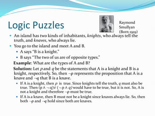 Logic Puzzles
 An island has two kinds of inhabitants, knights, who always tell the
truth, and knaves, who always lie.
 You go to the island and meet A and B.
 A says “B is a knight.”
 B says “The two of us are of opposite types.”
Example: What are the types of A and B?
Solution: Let p and q be the statements that A is a knight and B is a
knight, respectively. So, then p represents the proposition that A is a
knave and q that B is a knave.
 If A is a knight, then p is true. Since knights tell the truth, q must also be
true. Then (p ∧  q)∨ ( p ∧ q) would have to be true, but it is not. So, A is
not a knight and therefore p must be true.
 If A is a knave, then B must not be a knight since knaves always lie. So, then
both p and q hold since both are knaves.
Raymond
Smullyan
(Born 1919)
 